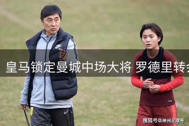 皇马锁定曼城中场大将 罗德里转会谈判进入关键阶段