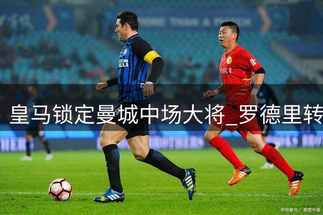 皇马锁定曼城中场大将 罗德里转会谈判进入关键阶段